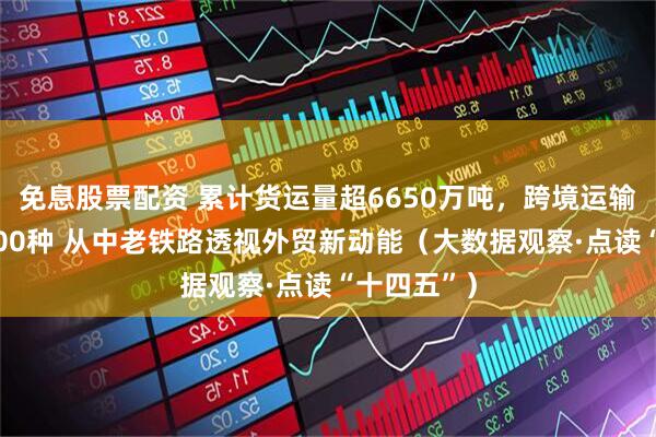 免息股票配资 累计货运量超6650万吨,跨境运输品类超3000种 从中老铁路透视外贸新动能(大数据观察·点读“十四五”)