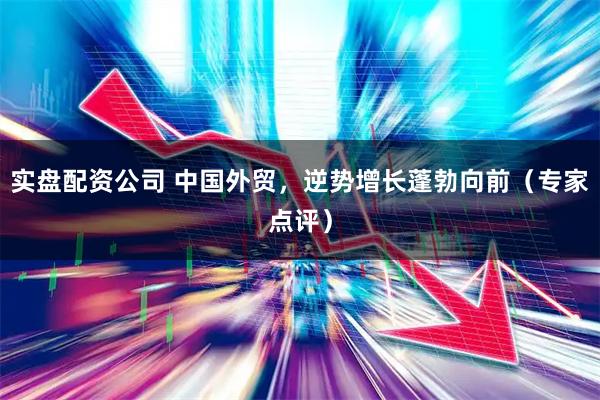 实盘配资公司 中国外贸，逆势增长蓬勃向前（专家点评）