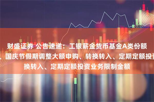 财盛证券 公告速递：工银薪金货币基金A类份额2025年中秋节、国庆节假期调整大额申购、转换转入、定期定额投资业务限制金额