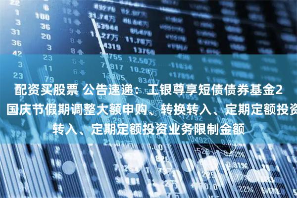 配资买股票 公告速递：工银尊享短债债券基金2025年中秋节、国庆节假期调整大额申购、转换转入、定期定额投资业务限制金额
