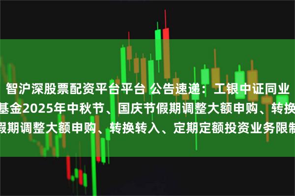 智沪深股票配资平台平台 公告速递：工银中证同业存单AAA指数7天持有基金2025年中秋节、国庆节假期调整大额申购、转换转入、定期定额投资业务限制金额