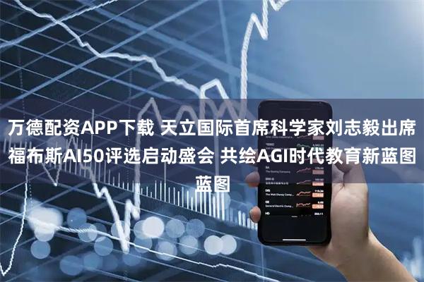 万德配资APP下载 天立国际首席科学家刘志毅出席福布斯AI50评选启动盛会 共绘AGI时代教育新蓝图