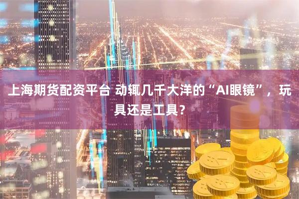 上海期货配资平台 动辄几千大洋的“AI眼镜”，玩具还是工具？