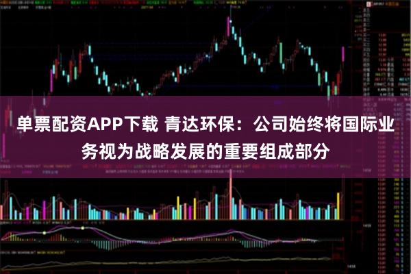 单票配资APP下载 青达环保：公司始终将国际业务视为战略发展的重要组成部分