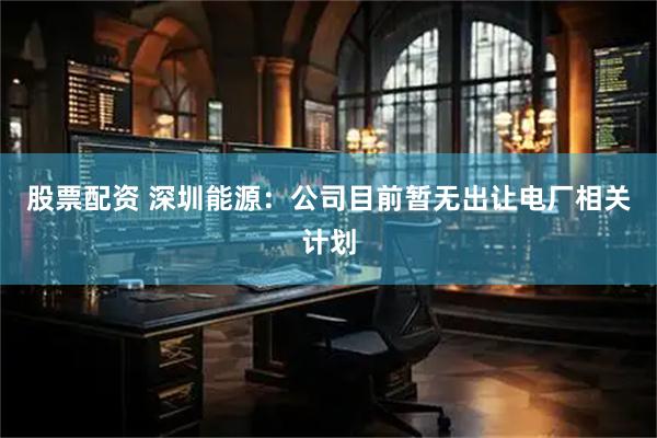 股票配资 深圳能源：公司目前暂无出让电厂相关计划