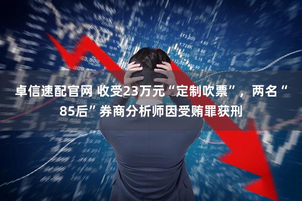 卓信速配官网 收受23万元“定制吹票”，两名“85后”券商分析师因受贿罪获刑