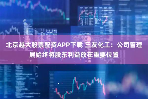 北京越大股票配资APP下载 三友化工:公司管理层始终将股东利益放在重要位置