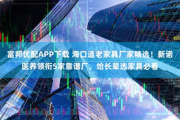 富邦优配APP下载 海口适老家具厂家精选！新诺医养领衔5家靠谱厂，给长辈选家具必看