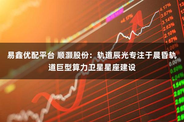 易鑫优配平台 顺灏股份：轨道辰光专注于晨昏轨道巨型算力卫星星座建设