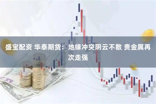 盛宝配资 华泰期货：地缘冲突阴云不散 贵金属再次走强