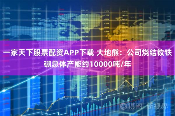一家天下股票配资APP下载 大地熊：公司烧结钕铁硼总体产能约10000吨/年