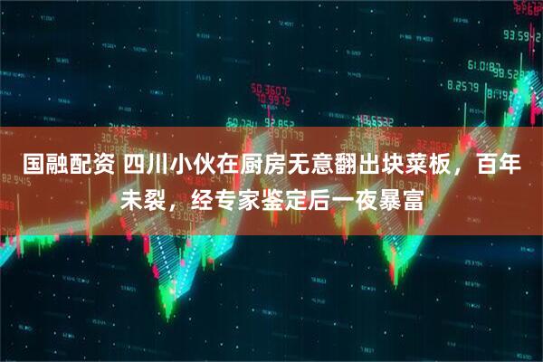 国融配资 四川小伙在厨房无意翻出块菜板，百年未裂，经专家鉴定后一夜暴富