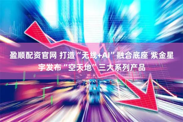 盈顺配资官网 打造“无线+AI”融合底座 紫金星宇发布“空天地”三大系列产品