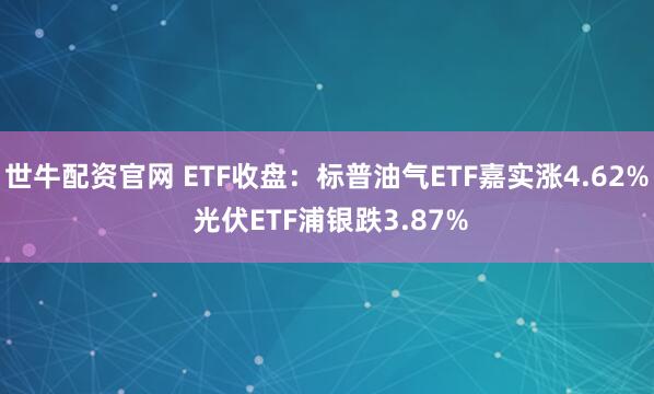 世牛配资官网 ETF收盘：标普油气ETF嘉实涨4.62% 光伏ETF浦银跌3.87%