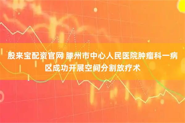股来宝配资官网 滕州市中心人民医院肿瘤科一病区成功开展空间分割放疗术