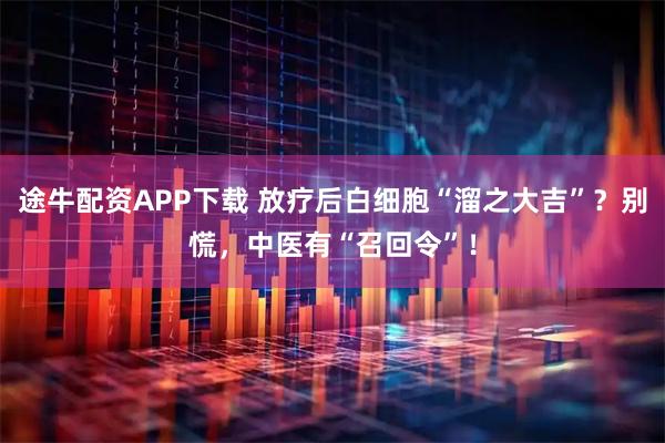 途牛配资APP下载 放疗后白细胞“溜之大吉”？别慌，中医有“召回令”！