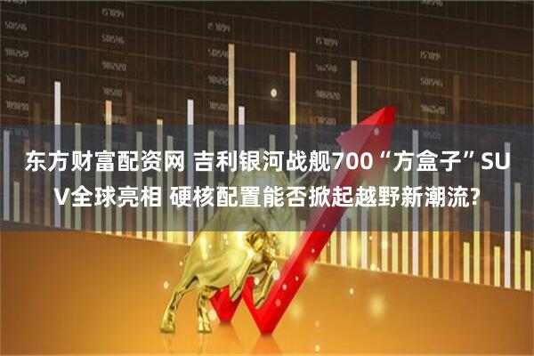 东方财富配资网 吉利银河战舰700“方盒子”SUV全球亮相 硬核配置能否掀起越野新潮流?