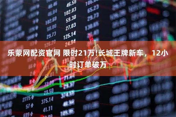 乐蒙网配资官网 限时21万!长城王牌新车，12小时订单破万