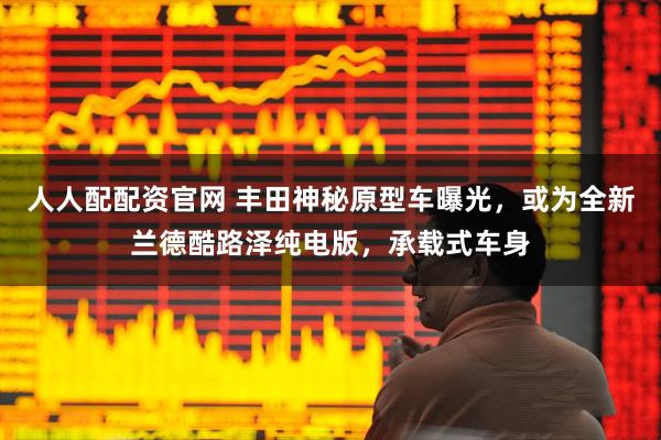 人人配配资官网 丰田神秘原型车曝光，或为全新兰德酷路泽纯电版，承载式车身