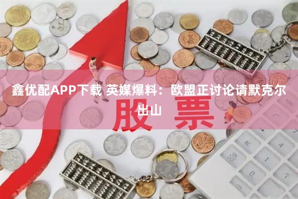 鑫优配APP下载 英媒爆料：欧盟正讨论请默克尔出山