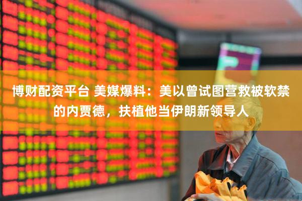博财配资平台 美媒爆料：美以曾试图营救被软禁的内贾德，扶植他当伊朗新领导人